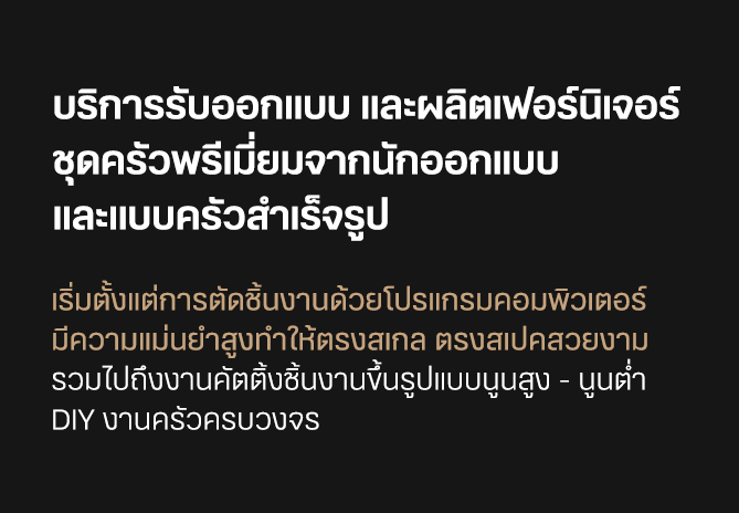 บริการรับออกแบบ และผลิตเฟอร์นิเจอร์ ชุดครัวพรีเมี่ยมจากนักออกแบบ และแบบครัวสําเร็จรูป เริ่มตั้งแต่การตัดชิ้นงานด้วยโปรแกรมคอมพิวเตอร์ มีความแม่นยำสูงทำให้ตรงสเกล ตรงสเปคสวยงาม รวมไปถึงงานคัตติ้งชิ้นงานขึ้นรูปแบบนูนสูง - นูนต่ำ DIY งานครัวครบวงจร