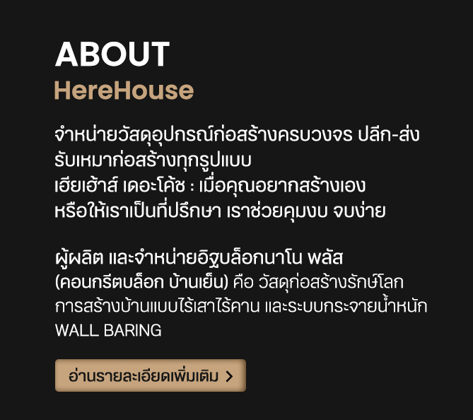 ABOUT HereHouse จําหน่ายวัสดุอุปกรณ์ก่อสร้างครบวงจร ปลีก-ส่ง รับเหมาก่อสร้างทุกรูปแบบ เฮียเฮ้าส์ เดอะโค้ช : เมื่อคุณอยากสร้างเอง หรือให้เราเป็นที่ปรึกษา เราช่วยคุมงบ จบง่าย ผู้ผลิต และจำหน่ายอิฐบล็อกนาโน พลัส (คอนกรีตบล็อก บ้านเย็น) คือ วัสดุก่อสร้างรักษ์โลก การสร้างบ้านแบบไร้เสาไร้คาน และระบบกระจายน้ำหนัก wall baring