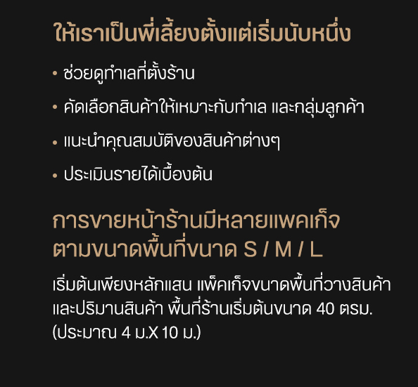 พี่เลี้ยงร้านค้า วางระบบเปิดร้าน พร้อมแนะนำอุปกรณ์ก่อสร้าง ให้เราเป็นพี่เลี้ยงตั้งแต่เริ่มนับหนึ่ง -ช่วยดูทำเลที่ตั้งร้าน -คัดเลือกสินค้าให้เหมาะกับทําเล และกลุ่มลูกค้า -แนะนำคุณสมบัติของสินค้าต่างๆ -ประเมินรายได้เบื้องต้น การขายหน้าร้านมีหลายแพคเก็จ ตามขนาดพื้นที่ขนาด S / M / L เริ่มต้นเพียงหลักแสน แพ็คเก็จขนาดพื้นที่วางสินค้า และปริมานสินค้า พื้นที่ร้านเริ่มต้นขนาด 40 ตรม. (ประมาณ 4 ม.x 10 ม.)